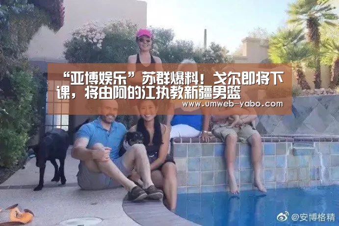 “亚博娱乐”苏群爆料!戈尔即将下课,将由阿的江执教新疆男篮(图3) 亚博
