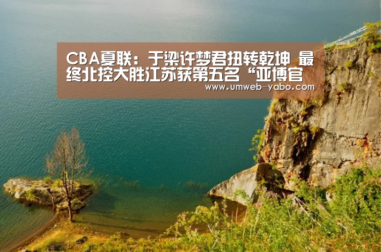 CBA夏联:于梁许梦君扭转乾坤 最终北控大胜江苏获第五名“亚博官方网站”(图1) 亚博体育